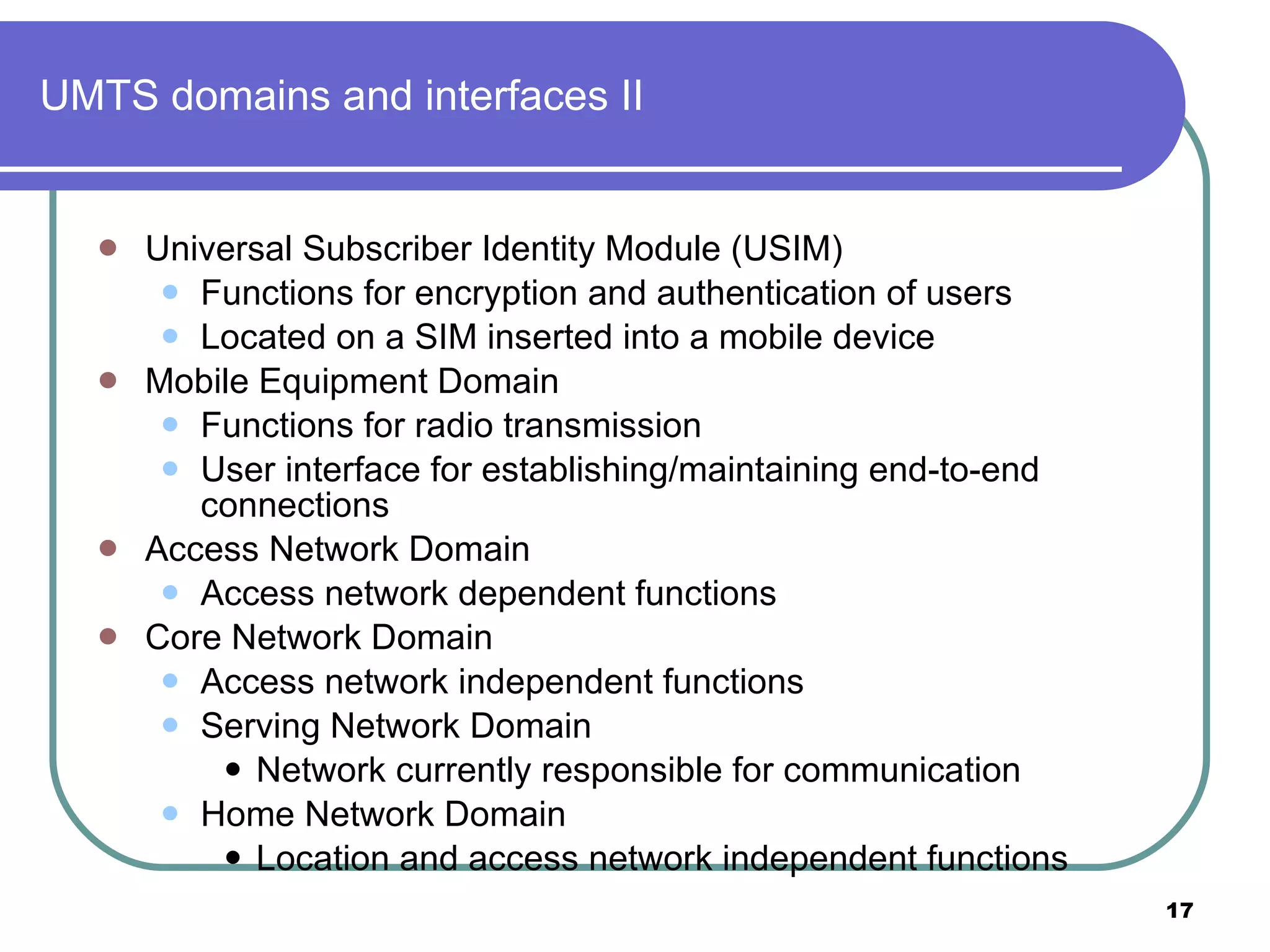 UMTS domains and interfaces II Universal Subscriber Identity Module (USIM) Functions for encryption and authentication of users Located on a SIM inserted into a mobile device Mobile Equipment Domain Functions for radio transmission  User interface for establishing/maintaining end-to-end connections Access Network Domain Access network dependent functions Core Network Domain Access network independent functions Serving Network Domain Network currently responsible for communication Home Network Domain Location and access network independent functions 