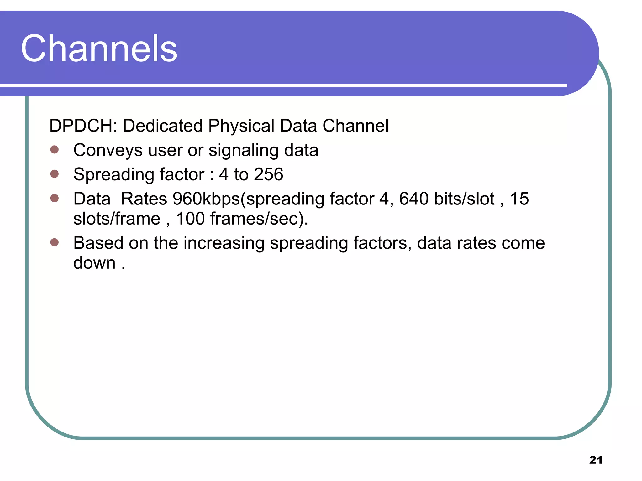 Channels DPDCH: Dedicated Physical Data Channel Conveys user or signaling data Spreading factor : 4 to 256 Data  Rates 960kbps(spreading factor 4, 640 bits/slot , 15 slots/frame , 100 frames/sec). Based on the increasing spreading factors, data rates come down . 