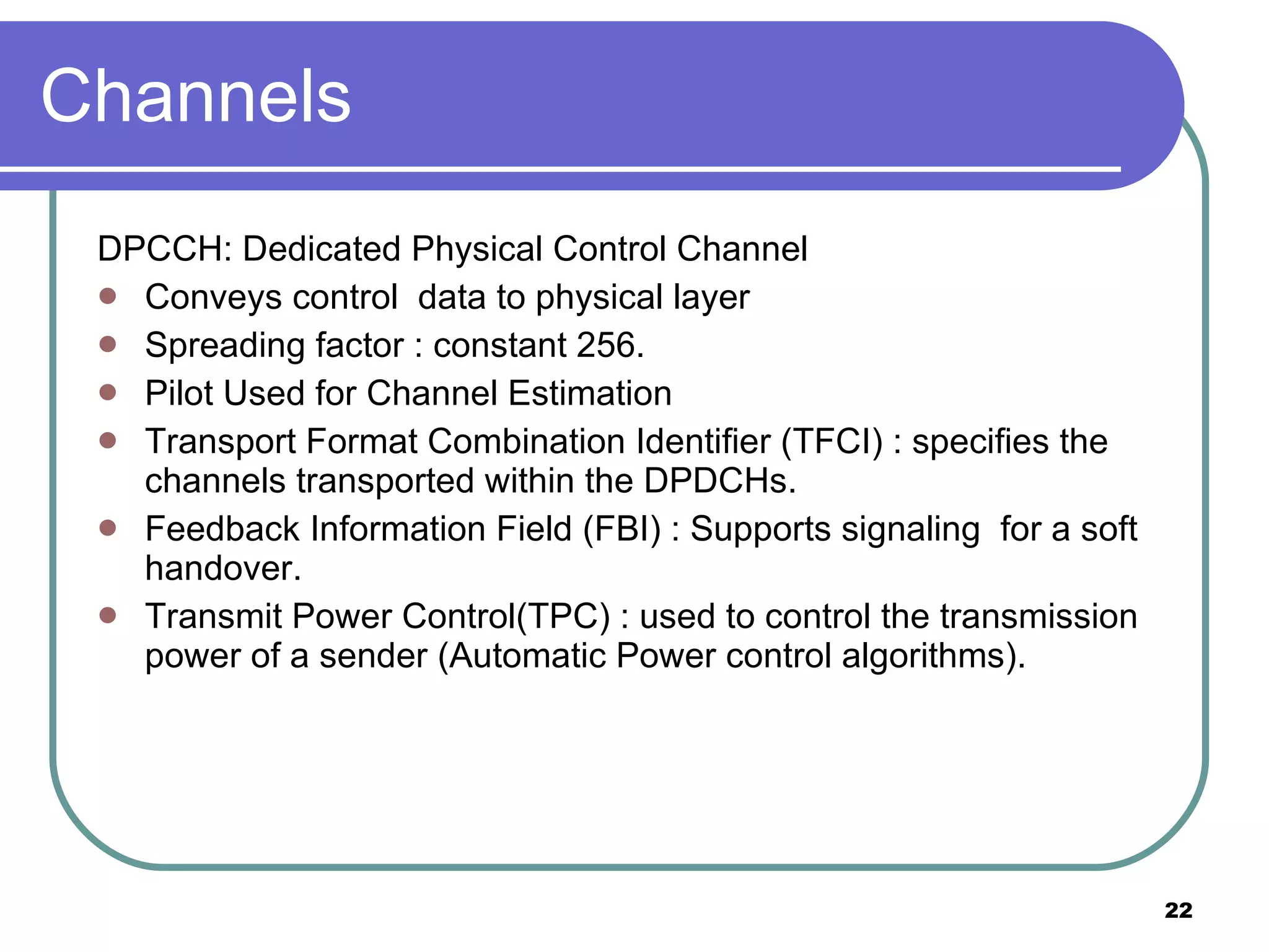 Channels DPCCH: Dedicated Physical Control Channel Conveys control  data to physical layer Spreading factor : constant 256. Pilot Used for Channel Estimation Transport Format Combination Identifier (TFCI) : specifies the channels transported within the DPDCHs. Feedback Information Field (FBI) : Supports signaling  for a soft handover. Transmit Power Control(TPC) : used to control the transmission power of a sender (Automatic Power control algorithms). 