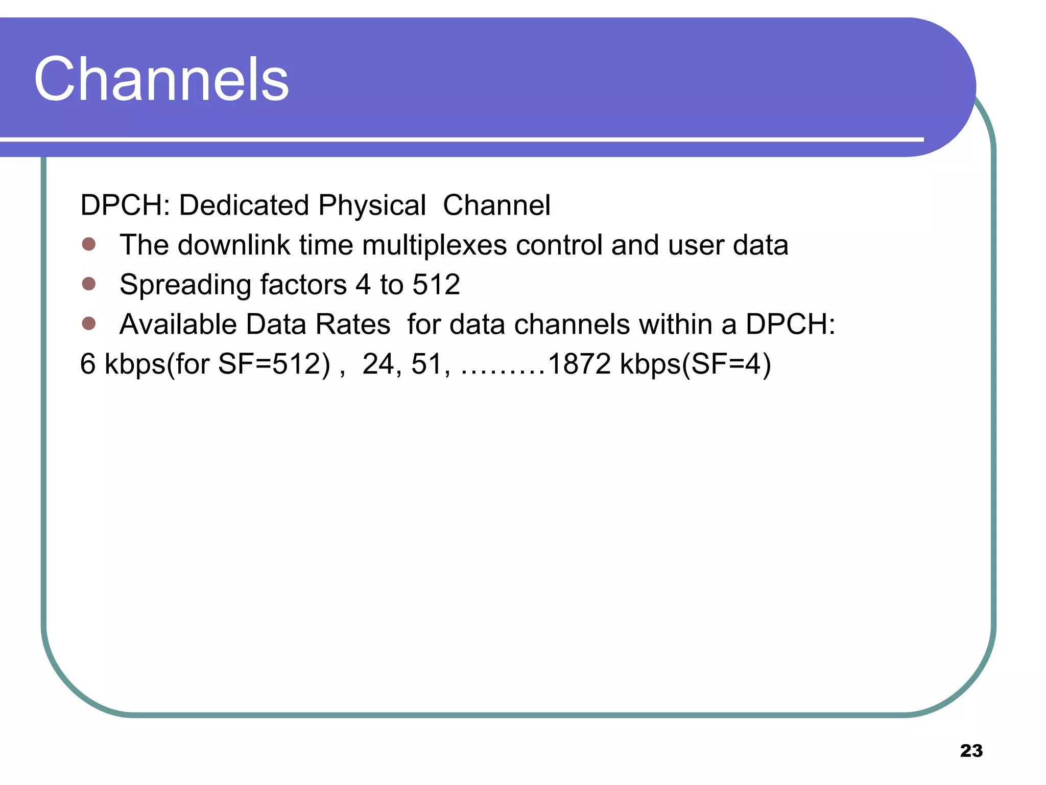 Channels DPCH: Dedicated Physical  Channel  The downlink time multiplexes control and user data Spreading factors 4 to 512 Available Data Rates  for data channels within a DPCH:  6 kbps(for SF=512) ,  24, 51, ………1872 kbps(SF=4) 