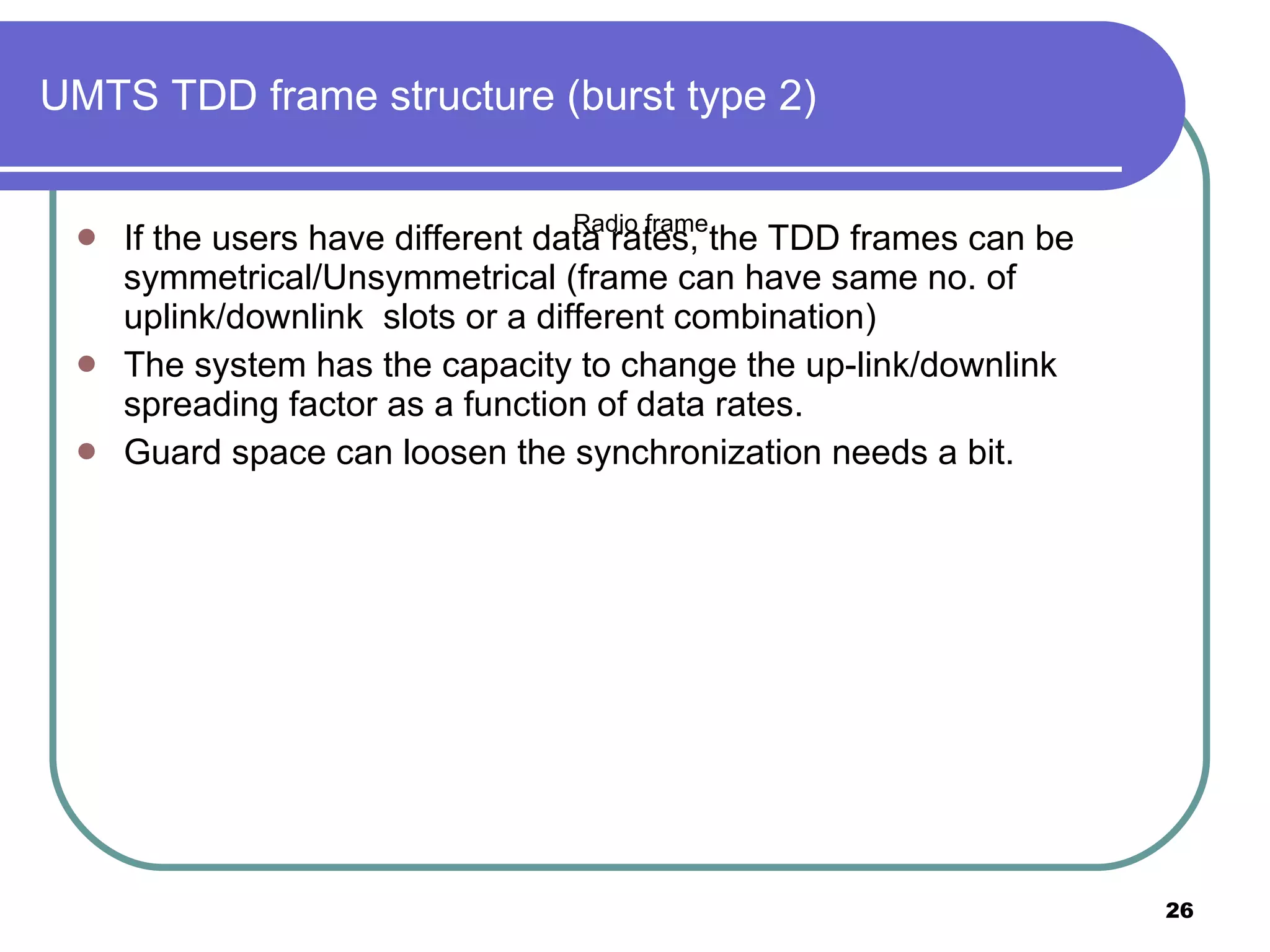 UMTS TDD frame structure (burst type 2) If the users have different data rates, the TDD frames can be symmetrical/Unsymmetrical (frame can have same no. of uplink/downlink  slots or a different combination) The system has the capacity to change the up-link/downlink spreading factor as a function of data rates. Guard space can loosen the synchronization needs a bit.  Radio frame 
