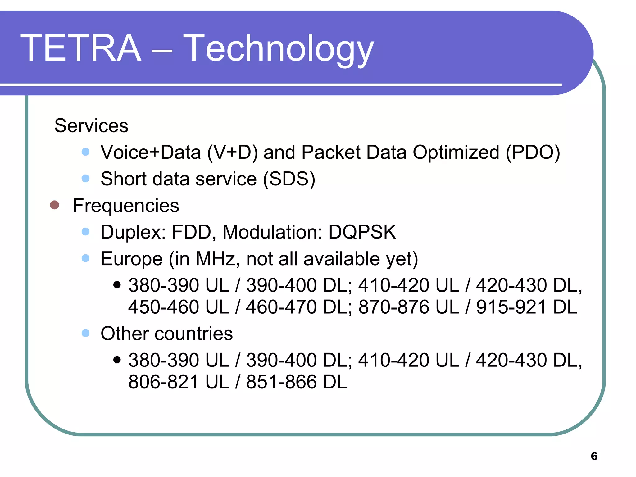 TETRA – Technology Services Voice+Data (V+D) and Packet Data Optimized (PDO) Short data service (SDS) Frequencies Duplex: FDD, Modulation: DQPSK Europe (in MHz, not all available yet) 380-390 UL / 390-400 DL; 410-420 UL / 420-430 DL, 450-460 UL / 460-470 DL; 870-876 UL / 915-921 DL Other countries 380-390 UL / 390-400 DL; 410-420 UL / 420-430 DL, 806-821 UL / 851-866 DL 