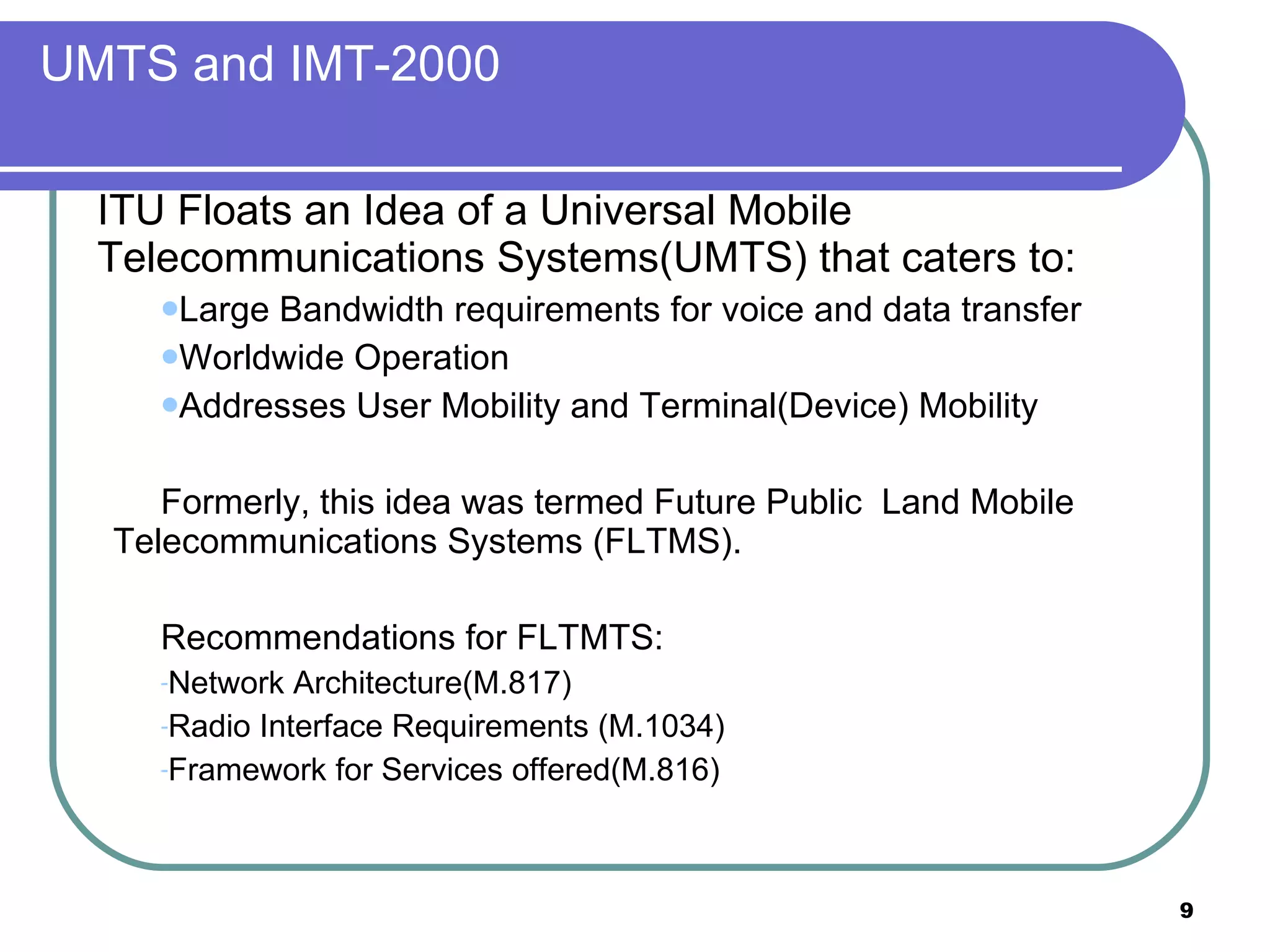 UMTS and IMT-2000 ITU Floats an Idea of a Universal Mobile Telecommunications Systems(UMTS) that caters to:  Large Bandwidth requirements for voice and data transfer Worldwide Operation Addresses User Mobility and Terminal(Device) Mobility Formerly, this idea was termed Future Public  Land Mobile Telecommunications Systems (FLTMS). Recommendations for FLTMTS: Network Architecture(M.817) Radio Interface Requirements (M.1034) Framework for Services offered(M.816) 