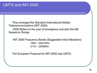 UMTS and IMT-2000 Thus emerged the Standard International Mobile Telecommunications (IMT 2000). 2000 Refers to the year of emergence and also the MZ frequency Range. IMT 2000 Frequency Bands (Suggested Initial Allocation):  1885 – 2025 MHz 2110 – 2200MHz The European Proposal for IMT-2000 was UMTS. 