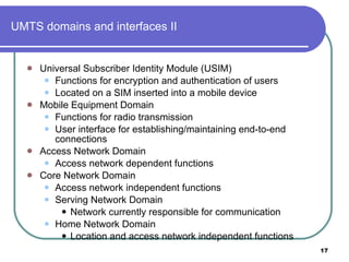 UMTS domains and interfaces II Universal Subscriber Identity Module (USIM) Functions for encryption and authentication of users Located on a SIM inserted into a mobile device Mobile Equipment Domain Functions for radio transmission  User interface for establishing/maintaining end-to-end connections Access Network Domain Access network dependent functions Core Network Domain Access network independent functions Serving Network Domain Network currently responsible for communication Home Network Domain Location and access network independent functions 