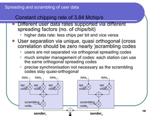 Spreading and scrambling of user data Constant chipping rate of 3.84 Mchip/s Different user data rates supported via different spreading factors (no. of chips/bit) higher data rate: less chips per bit and vice versa User separation via unique, quasi orthogonal (cross correlation should be zero nearly )scrambling codes users are not separated via orthogonal spreading codes much simpler management of codes: each station can use the same orthogonal spreading codes precise synchronisation not necessary as the scrambling codes stay quasi-orthogonal data 1 data 2 data 3 scrambling code 1 spr. code 3 spr. code 2 spr. code 1 data 4 data 5 scrambling code 2 spr. code 4 spr. code 1 sender 1 sender 2 
