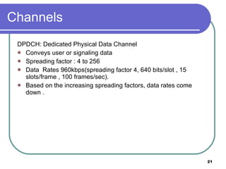 Channels DPDCH: Dedicated Physical Data Channel Conveys user or signaling data Spreading factor : 4 to 256 Data  Rates 960kbps(spreading factor 4, 640 bits/slot , 15 slots/frame , 100 frames/sec). Based on the increasing spreading factors, data rates come down . 