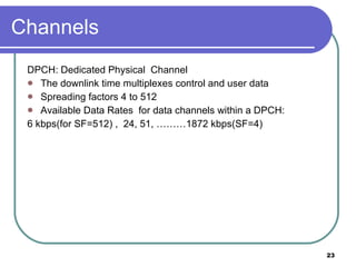 Channels DPCH: Dedicated Physical  Channel  The downlink time multiplexes control and user data Spreading factors 4 to 512 Available Data Rates  for data channels within a DPCH:  6 kbps(for SF=512) ,  24, 51, ………1872 kbps(SF=4) 