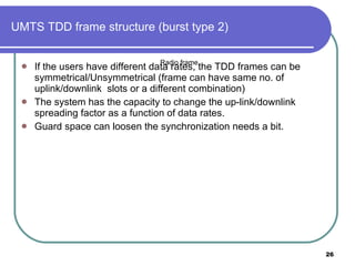 UMTS TDD frame structure (burst type 2) If the users have different data rates, the TDD frames can be symmetrical/Unsymmetrical (frame can have same no. of uplink/downlink  slots or a different combination) The system has the capacity to change the up-link/downlink spreading factor as a function of data rates. Guard space can loosen the synchronization needs a bit.  Radio frame 