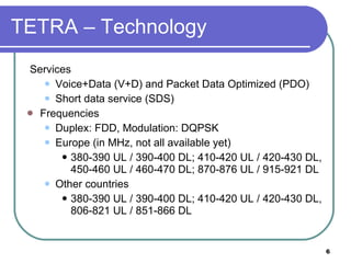 TETRA – Technology Services Voice+Data (V+D) and Packet Data Optimized (PDO) Short data service (SDS) Frequencies Duplex: FDD, Modulation: DQPSK Europe (in MHz, not all available yet) 380-390 UL / 390-400 DL; 410-420 UL / 420-430 DL, 450-460 UL / 460-470 DL; 870-876 UL / 915-921 DL Other countries 380-390 UL / 390-400 DL; 410-420 UL / 420-430 DL, 806-821 UL / 851-866 DL 