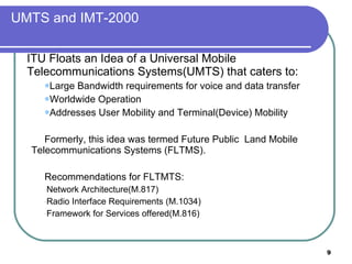 UMTS and IMT-2000 ITU Floats an Idea of a Universal Mobile Telecommunications Systems(UMTS) that caters to:  Large Bandwidth requirements for voice and data transfer Worldwide Operation Addresses User Mobility and Terminal(Device) Mobility Formerly, this idea was termed Future Public  Land Mobile Telecommunications Systems (FLTMS). Recommendations for FLTMTS: Network Architecture(M.817) Radio Interface Requirements (M.1034) Framework for Services offered(M.816) 