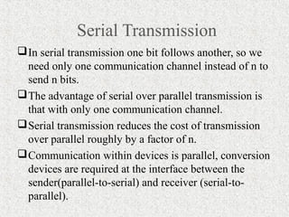 Serial Transmission
 In serial transmission one bit follows another, so we
  need only one communication channel instead of n to
  send n bits.
 The advantage of serial over parallel transmission is
  that with only one communication channel.
 Serial transmission reduces the cost of transmission
  over parallel roughly by a factor of n.
 Communication within devices is parallel, conversion
  devices are required at the interface between the
  sender(parallel-to-serial) and receiver (serial-to-
  parallel).
 