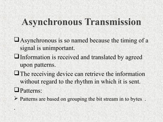 Asynchronous Transmission
 Asynchronous is so named because the timing of a
  signal is unimportant.
 Information is received and translated by agreed
  upon patterns.
 The receiving device can retrieve the information
  without regard to the rhythm in which it is sent.
 Patterns:
 Patterns are based on grouping the bit stream in to bytes .
.
 