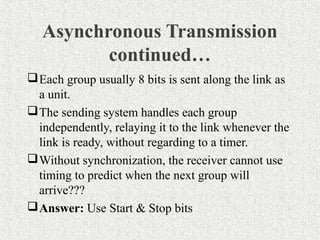 Asynchronous Transmission
          continued…
 Each group usually 8 bits is sent along the link as
  a unit.
 The sending system handles each group
  independently, relaying it to the link whenever the
  link is ready, without regarding to a timer.
 Without synchronization, the receiver cannot use
  timing to predict when the next group will
  arrive???
 Answer: Use Start & Stop bits
 