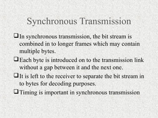 Synchronous Transmission
 In synchronous transmission, the bit stream is
  combined in to longer frames which may contain
  multiple bytes.
 Each byte is introduced on to the transmission link
  without a gap between it and the next one.
 It is left to the receiver to separate the bit stream in
  to bytes for decoding purposes.
 Timing is important in synchronous transmission
 