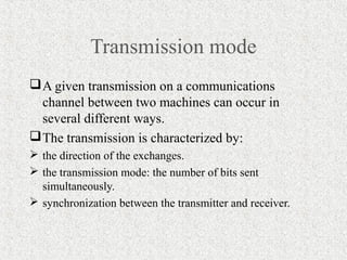 Transmission mode
 A given transmission on a communications
  channel between two machines can occur in
  several different ways.
 The transmission is characterized by:
 the direction of the exchanges.
 the transmission mode: the number of bits sent
  simultaneously.
 synchronization between the transmitter and receiver.
 