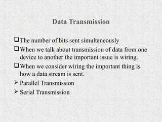 Data Transmission

 The number of bits sent simultaneously
 When we talk about transmission of data from one
  device to another the important issue is wiring.
 When we consider wiring the important thing is
  how a data stream is sent.
 Parallel Transmission
 Serial Transmission
 