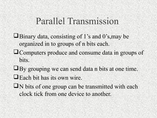 Parallel Transmission
 Binary data, consisting of 1’s and 0’s,may be
  organized in to groups of n bits each.
 Computers produce and consume data in groups of
  bits.
 By grouping we can send data n bits at one time.
 Each bit has its own wire.
 N bits of one group can be transmitted with each
  clock tick from one device to another.
 