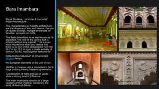 Bara Imambara
Bhool Bhulaiya, Lucknow- A marvel of
Indian Architecture
The characteristics of Awadhi architecture
are the absence of iron and beams, the use
of vaulted ceilings, multiple entrances on
facades, parapets on roofs.
The Bada Imambara is as impressive as I’d
expected. The roof of the central hall is
entirely without any support. This is even
more impressive when you realize that
there is no iron in the cantilevered roof: the
49.7 m by 16.6 m span is made entirely of
lakhauri bricks, held together with mortar.
Reflects the maturation of ornamented
Mughal design.
No European elements or the use of iron.
Neither a mosque, nor a mausoleum, but a
huge building having interesting elements.
Construction of halls and use of vaults
show a strong Islamic influence.
The main imambara consists of a large
vaulted central chamber containing the
tomb of Asaf-ud-Daula.
 