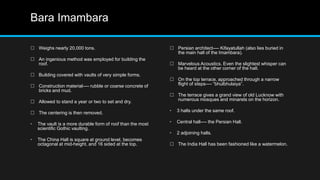 Bara Imambara
 Weighs nearly 20,000 tons.
 An ingenious method was employed for building the
roof.
 Building covered with vaults of very simple forms.
 Construction material---- rubble or coarse concrete of
bricks and mud.
 Allowed to stand a year or two to set and dry.
 The centering is then removed.
• The vault is a more durable form of roof than the most
scientific Gothic vaulting.
• The China Hall is square at ground level, becomes
octagonal at mid-height, and 16 sided at the top.
 Persian architect---- Kifayatullah (also lies buried in
the main hall of the Imambara).
 Marvelous Acoustics. Even the slightest whisper can
be heard at the other corner of the hall.
 On the top terrace, approached through a narrow
flight of steps---- “bhulbhulaiya”.
 The terrace gives a grand view of old Lucknow with
numerous mosques and minarets on the horizon.
• 3 halls under the same roof.
• Central hall---- the Persian Hall.
• 2 adjoining halls.
 The India Hall has been fashioned like a watermelon.
 