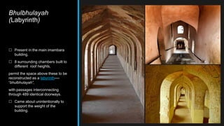 Bhulbhulayah
(Labyrinth)
 Present in the main imambara
building.
 8 surrounding chambers built to
different roof heights,
permit the space above these to be
reconstructed as a labyrinth----
“bhulbhulayah”,
with passages interconnecting
through 489 identical doorways.
 Came about unintentionally to
support the weight of the
building.
 