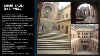 SHAHI BAOLI
(STEP WELL)
 A baoli consists of two parts:----
vertical shaft from which water is drawn,
surrounding inclined subterranean passageways,
chambers and steps which provide access to the
well.
 Cool, quiet retreats during summers.
 Chambers in some baolis are seven or eight
levels below the ground level.
five- storied baoli (step well)
Called the Shahi-Hammam (royal bath),
baoli is connected with the river Gomti.
Only first two stories above water, the rest being
perennially under water.
Used as a hiding place.
Used as summer palaces due to natural
coolness
“Shahi Baoli”----eastern side of the Asafi
Imambara complex.
Deep circular well at the eastern end.
Approached through a flight of steps and a door
facing west.
Rectangular plan.
Material---- Lakhauri brick and lime mortar.
 