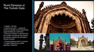 Rumi Darwaza or
The Turkish Gate
Height--- 60 feet.
Uppermost part---- octagonal
Chatri (Umbrella) carved beautifully,
approachable by a staircase.
The word "Roomi" is derived from
the modern day Rome that used to
be Istanbul (capital city of Eastern
Roman Empire).
 Finest gateway built in Lucknow.
 Highly inspired by a similar
gateway in Istanbul.
 