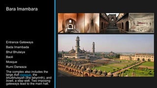Bara Imambara
Entrance Gateways
Bada Imambada
Bhul Bhulaiya
Baoli
Mosque
Rumi Darwaza
The complex also includes the
large Asfi mosque, the
bhulbhulayah (the labyrinth), and
bowli, a step well. Two imposing
gateways lead to the main hall.
 