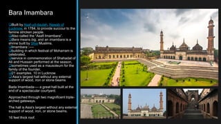 Bara Imambara
Built by Asaf-ud-daulah, Nawab of
Lucknow, in 1784, to provide succour to the
famine stricken people.
Also called the “Asafi Imambara”.
Bara means big, and an imambara is a
shrine built by Shia Muslims.
Imambara :----
building in which festival of Moharram is
celebrated,
service in commemoration of Shahadat of
Ali and Hussain performed at the season,
sometimes used as a mausoleum for the
family of the founder,
21 examples. 10 in Lucknow.
 Asia’s largest hall without any external
support of wood, iron or stone beams.
Bada Imambada---- a great hall built at the
end of a spectacular courtyard.
Approached through two magnificent triple-
arched gateways.
The hall is Asia's largest without any external
support of wood, iron, or stone beams.
16 feet thick roof.
 