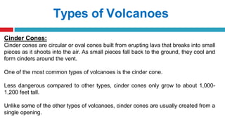 Types of Volcanoes
Cinder Cones:
Cinder cones are circular or oval cones built from erupting lava that breaks into small
pieces as it shoots into the air. As small pieces fall back to the ground, they cool and
form cinders around the vent.
One of the most common types of volcanoes is the cinder cone.
Less dangerous compared to other types, cinder cones only grow to about 1,000-
1,200 feet tall.
Unlike some of the other types of volcanoes, cinder cones are usually created from a
single opening.
 