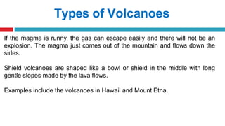 Types of Volcanoes
If the magma is runny, the gas can escape easily and there will not be an
explosion. The magma just comes out of the mountain and flows down the
sides.
Shield volcanoes are shaped like a bowl or shield in the middle with long
gentle slopes made by the lava flows.
Examples include the volcanoes in Hawaii and Mount Etna.
 