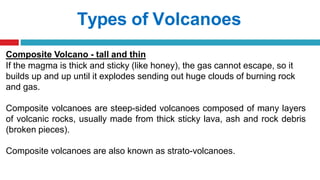 Types of Volcanoes
Composite Volcano - tall and thin
If the magma is thick and sticky (like honey), the gas cannot escape, so it
builds up and up until it explodes sending out huge clouds of burning rock
and gas.
Composite volcanoes are steep-sided volcanoes composed of many layers
of volcanic rocks, usually made from thick sticky lava, ash and rock debris
(broken pieces).
Composite volcanoes are also known as strato-volcanoes.
 