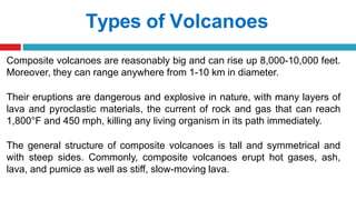 Types of Volcanoes
Composite volcanoes are reasonably big and can rise up 8,000-10,000 feet.
Moreover, they can range anywhere from 1-10 km in diameter.
Their eruptions are dangerous and explosive in nature, with many layers of
lava and pyroclastic materials, the current of rock and gas that can reach
1,800°F and 450 mph, killing any living organism in its path immediately.
The general structure of composite volcanoes is tall and symmetrical and
with steep sides. Commonly, composite volcanoes erupt hot gases, ash,
lava, and pumice as well as stiff, slow-moving lava.
 