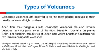 Types of Volcanoes
Composite volcanoes are believed to kill the most people because of their
deadly nature and high numbers.
Apart from their dangerous side, composite volcanoes are also famous
because they comprise some of the most beautiful mountains on planet
Earth. For example, Mount Fuji of Japan and Mount Shasta in California are
two famous composite volcanoes.
Examples include Mount Fuji in Japan, Mount Cotopaxi in Ecuador, Mount Shasta and Lassen
in California, Mount Hood in Oregon, Mount St. Helens and Mount Rainier in Washington and
Mt. Etna in Italy
 