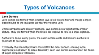 Types of Volcanoes
Lava Domes
Lava domes are formed when erupting lava is too thick to flow and makes a steep-
sided mound as the lava piles up near the volcanic vent.
Unlike composite and shield volcanoes, lava domes are of significantly smaller
stature. They are formed when the lava is too viscous to flow to a great distance.
As the lava dome slowly grows, the outer surface cools and hardens as the lava
continues to pile within.
Eventually, the internal pressure can shatter the outer surface, causing loose
fragments to spill down its sides. Generally, such lava domes are found on the flanks
of larger composite volcanoes.
 