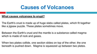 Causes of Volcanoes
What causes volcanoes to erupt?
The Earth's crust is made up of huge slabs called plates, which fit together
like a jigsaw puzzle. These plates sometimes move.
Between the Earth's crust and the mantle is a substance called magma
which is made of rock and gases.
When two plates collide, one section slides on top of the other, the one
beneath is pushed down. Magma is squeezed up between two plates.
 