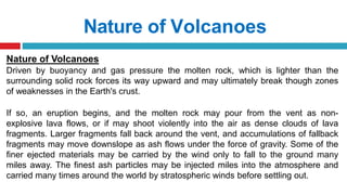 Nature of Volcanoes
Nature of Volcanoes
Driven by buoyancy and gas pressure the molten rock, which is lighter than the
surrounding solid rock forces its way upward and may ultimately break though zones
of weaknesses in the Earth's crust.
If so, an eruption begins, and the molten rock may pour from the vent as non-
explosive lava flows, or if may shoot violently into the air as dense clouds of lava
fragments. Larger fragments fall back around the vent, and accumulations of fallback
fragments may move downslope as ash flows under the force of gravity. Some of the
finer ejected materials may be carried by the wind only to fall to the ground many
miles away. The finest ash particles may be injected miles into the atmosphere and
carried many times around the world by stratospheric winds before settling out.
 