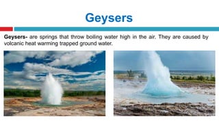 Geysers
Geysers- are springs that throw boiling water high in the air. They are caused by
volcanic heat warming trapped ground water.
 