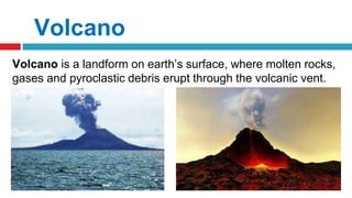 Volcano
Volcano is a landform on earth’s surface, where molten rocks,
gases and pyroclastic debris erupt through the volcanic vent.
 