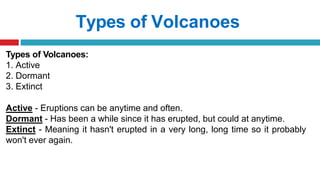 Types of Volcanoes
Types of Volcanoes:
1. Active
2. Dormant
3. Extinct
Active - Eruptions can be anytime and often.
Dormant - Has been a while since it has erupted, but could at anytime.
Extinct - Meaning it hasn't erupted in a very long, long time so it probably
won't ever again.
 