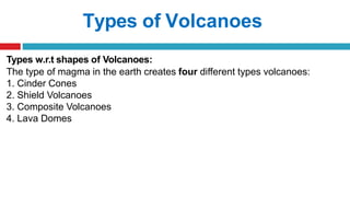 Types of Volcanoes
Types w.r.t shapes of Volcanoes:
The type of magma in the earth creates four different types volcanoes:
1. Cinder Cones
2. Shield Volcanoes
3. Composite Volcanoes
4. Lava Domes
 