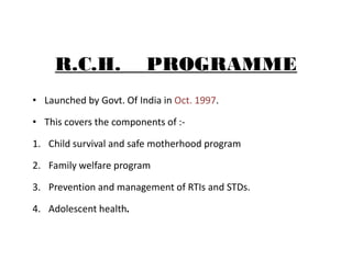 R.C.H. PROGRAMME
• Launched by Govt. Of India in Oct. 1997.
• This covers the components of :-
1. Child survival and safe ...