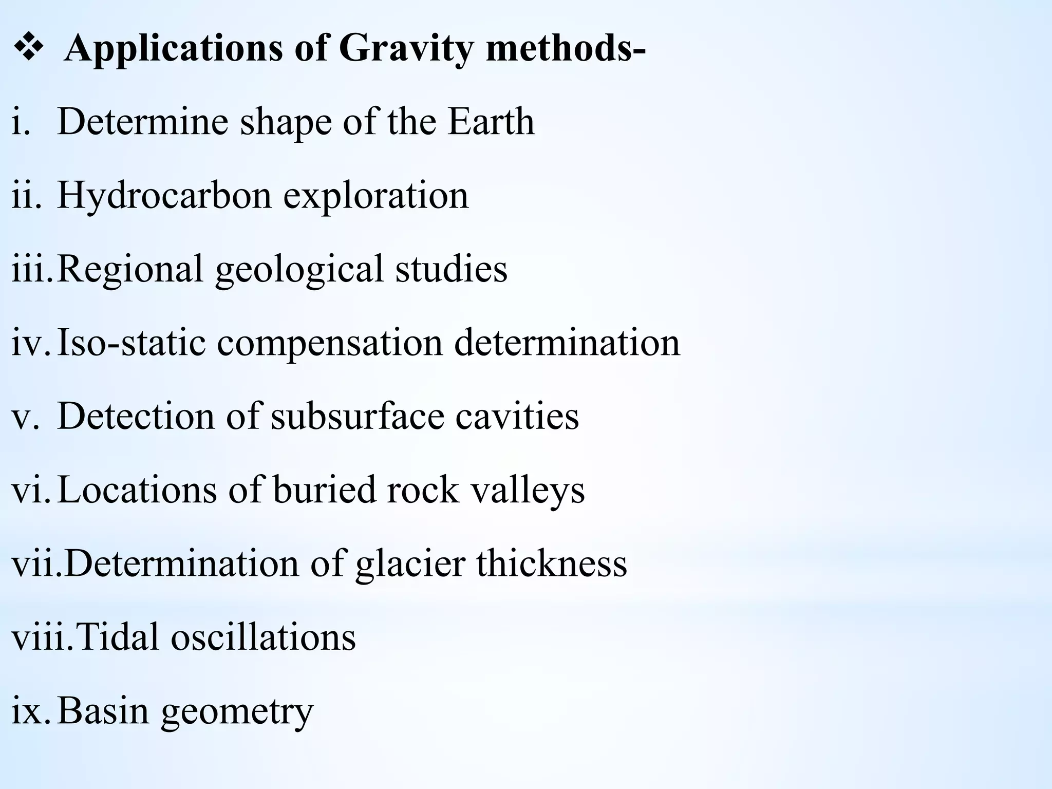  Applications of Gravity methods-
i. Determine shape of the Earth
ii. Hydrocarbon exploration
iii.Regional geological studies
iv.Iso-static compensation determination
v. Detection of subsurface cavities
vi.Locations of buried rock valleys
vii.Determination of glacier thickness
viii.Tidal oscillations
ix.Basin geometry
 
