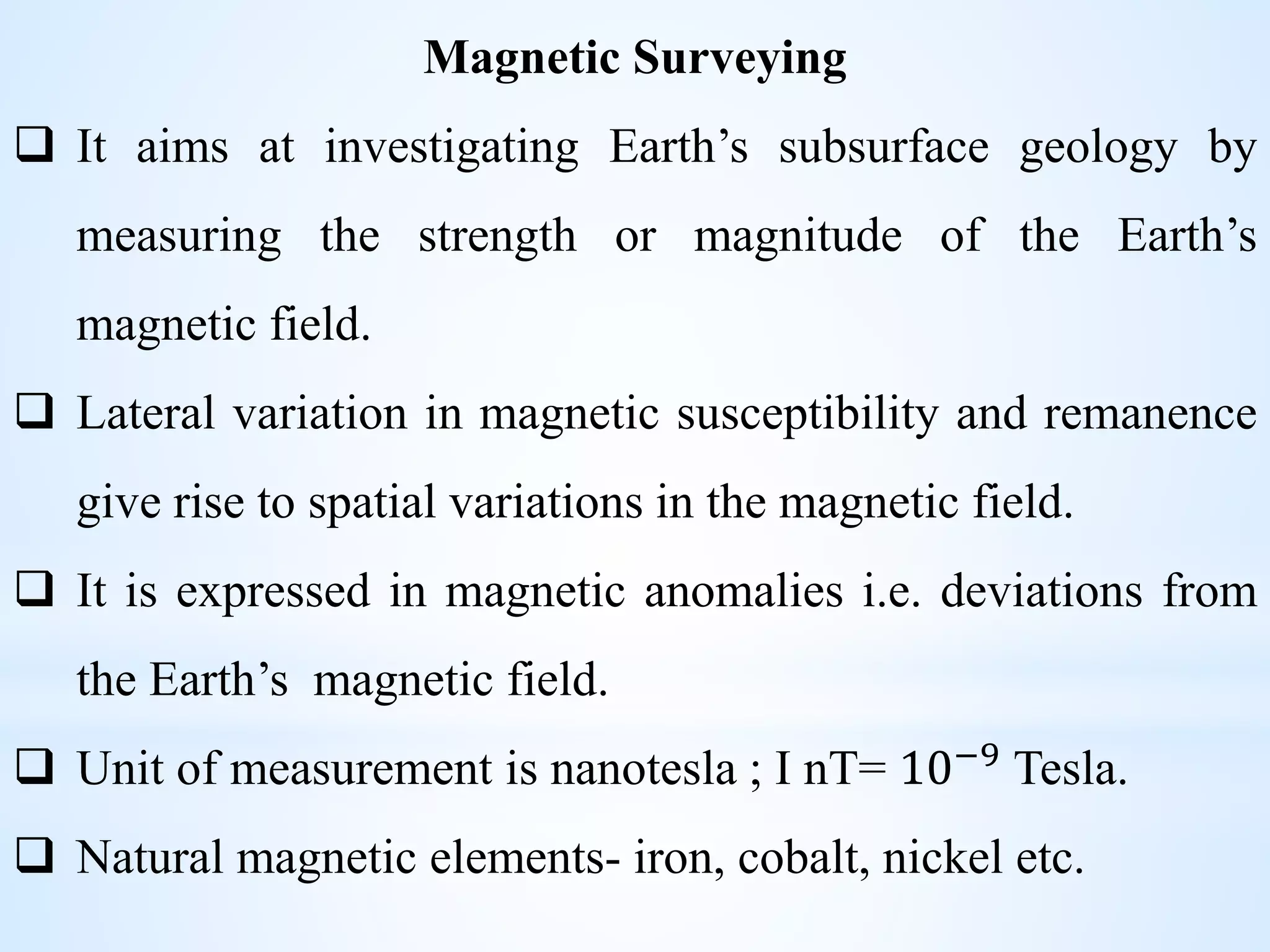 Magnetic Surveying
 It aims at investigating Earth’s subsurface geology by
measuring the strength or magnitude of the Earth’s
magnetic field.
 Lateral variation in magnetic susceptibility and remanence
give rise to spatial variations in the magnetic field.
 It is expressed in magnetic anomalies i.e. deviations from
the Earth’s magnetic field.
 Unit of measurement is nanotesla ; I nT= 10−9 Tesla.
 Natural magnetic elements- iron, cobalt, nickel etc.
 