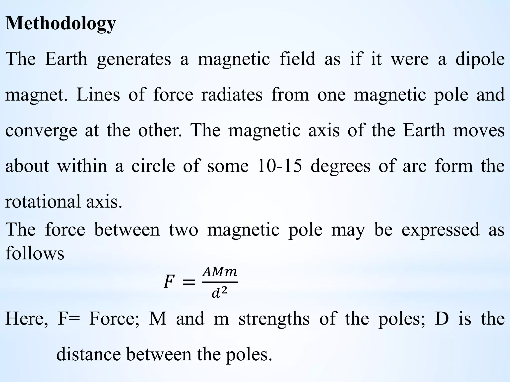 Methodology
The Earth generates a magnetic field as if it were a dipole
magnet. Lines of force radiates from one magnetic pole and
converge at the other. The magnetic axis of the Earth moves
about within a circle of some 10-15 degrees of arc form the
rotational axis.
The force between two magnetic pole may be expressed as
follows
𝐹 =
𝐴𝑀𝑚
𝑑2
Here, F= Force; M and m strengths of the poles; D is the
distance between the poles.
 