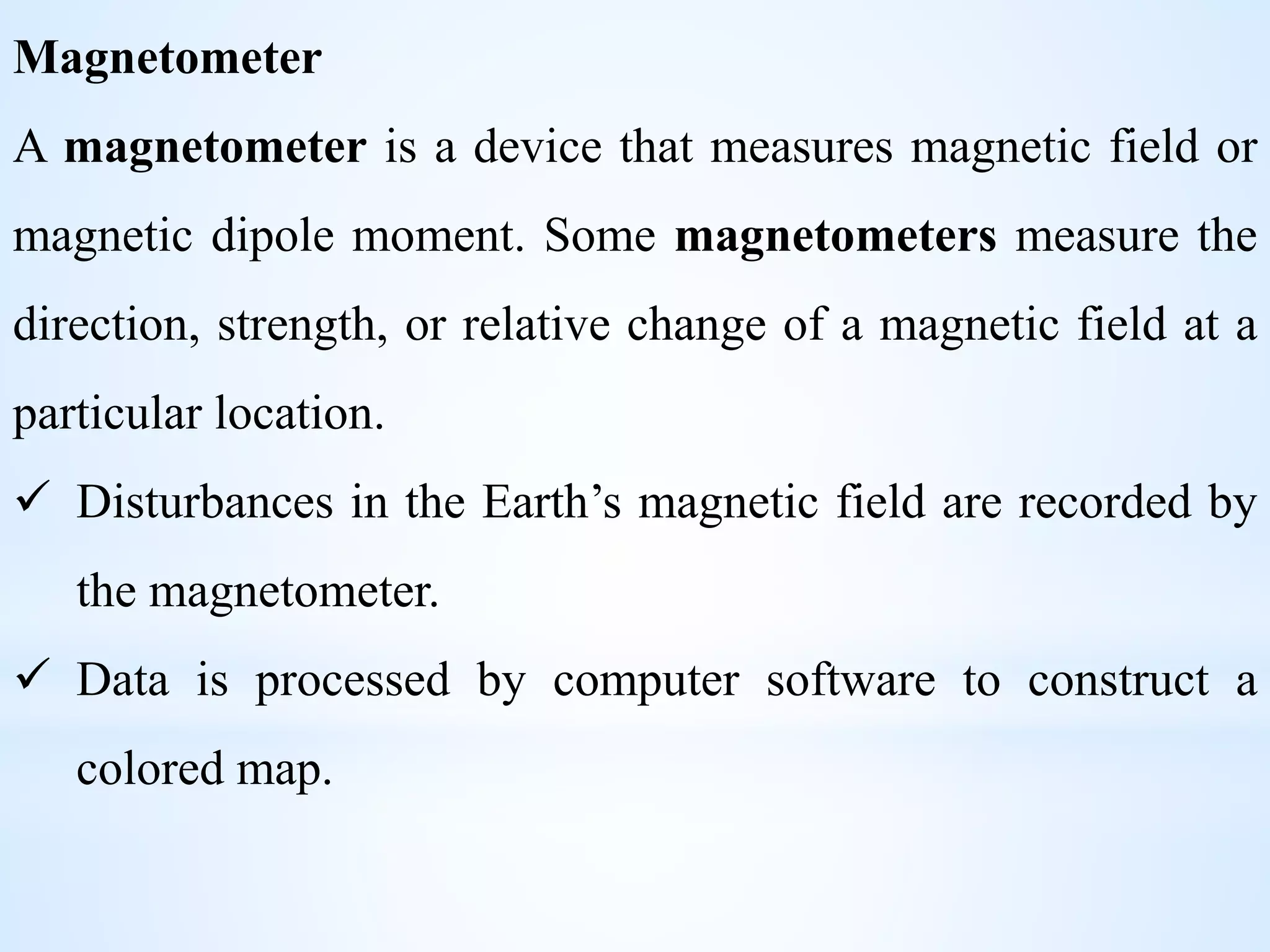 Magnetometer
A magnetometer is a device that measures magnetic field or
magnetic dipole moment. Some magnetometers measure the
direction, strength, or relative change of a magnetic field at a
particular location.
 Disturbances in the Earth’s magnetic field are recorded by
the magnetometer.
 Data is processed by computer software to construct a
colored map.
 