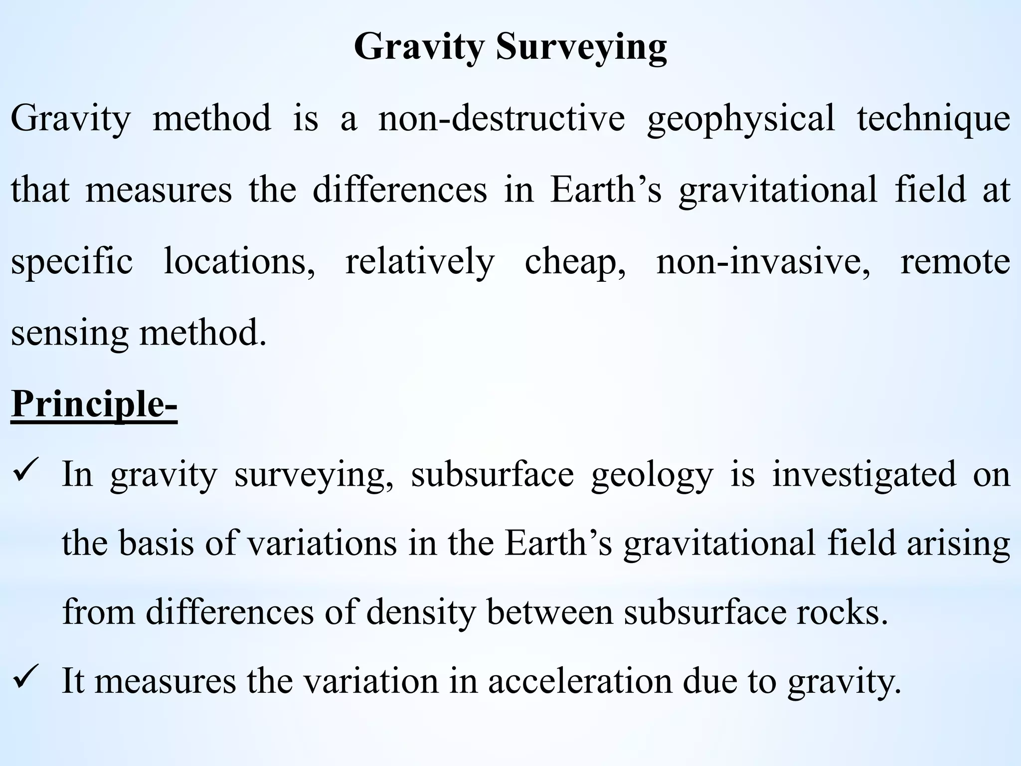 Gravity Surveying
Gravity method is a non-destructive geophysical technique
that measures the differences in Earth’s gravitational field at
specific locations, relatively cheap, non-invasive, remote
sensing method.
Principle-
 In gravity surveying, subsurface geology is investigated on
the basis of variations in the Earth’s gravitational field arising
from differences of density between subsurface rocks.
 It measures the variation in acceleration due to gravity.
 