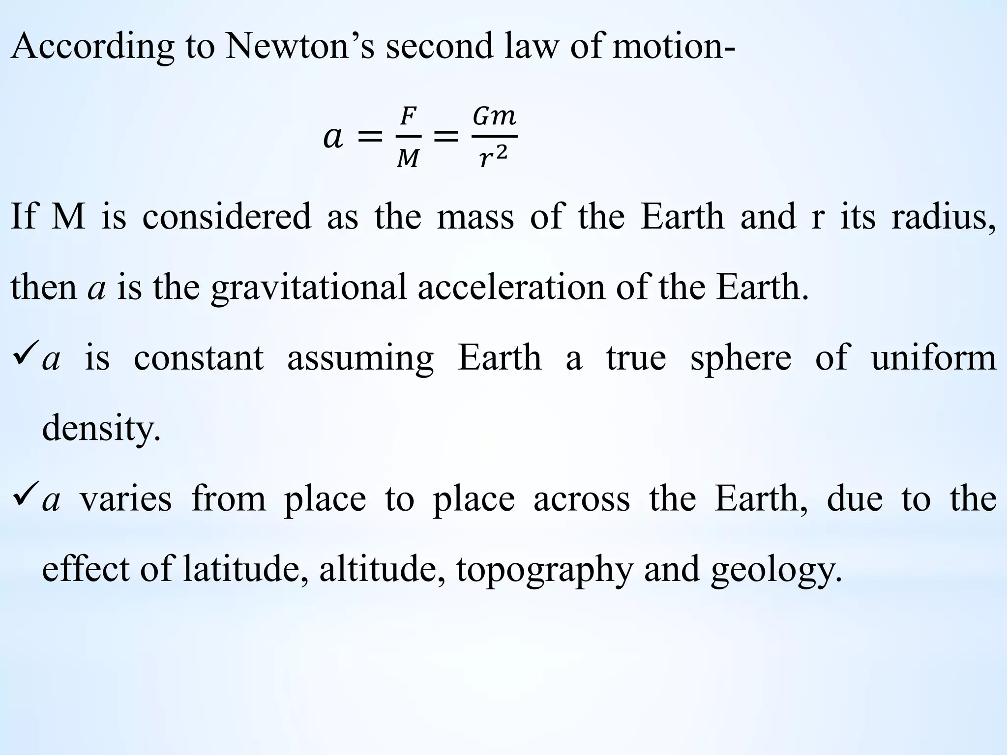 According to Newton’s second law of motion-
𝑎 =
𝐹
𝑀
=
𝐺𝑚
𝑟2
If M is considered as the mass of the Earth and r its radius,
then a is the gravitational acceleration of the Earth.
a is constant assuming Earth a true sphere of uniform
density.
a varies from place to place across the Earth, due to the
effect of latitude, altitude, topography and geology.
 