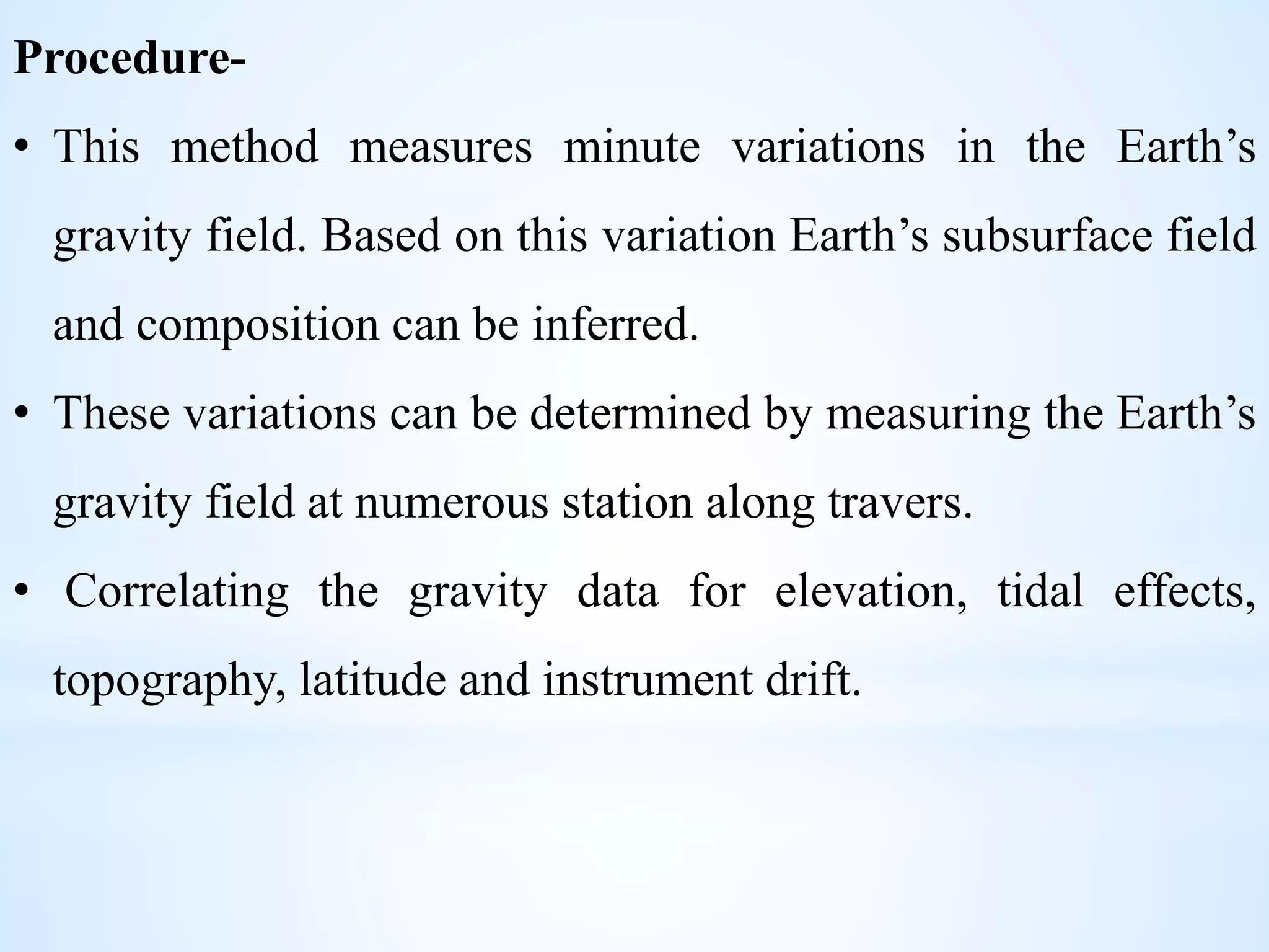 Procedure-
• This method measures minute variations in the Earth’s
gravity field. Based on this variation Earth’s subsurface field
and composition can be inferred.
• These variations can be determined by measuring the Earth’s
gravity field at numerous station along travers.
• Correlating the gravity data for elevation, tidal effects,
topography, latitude and instrument drift.
 