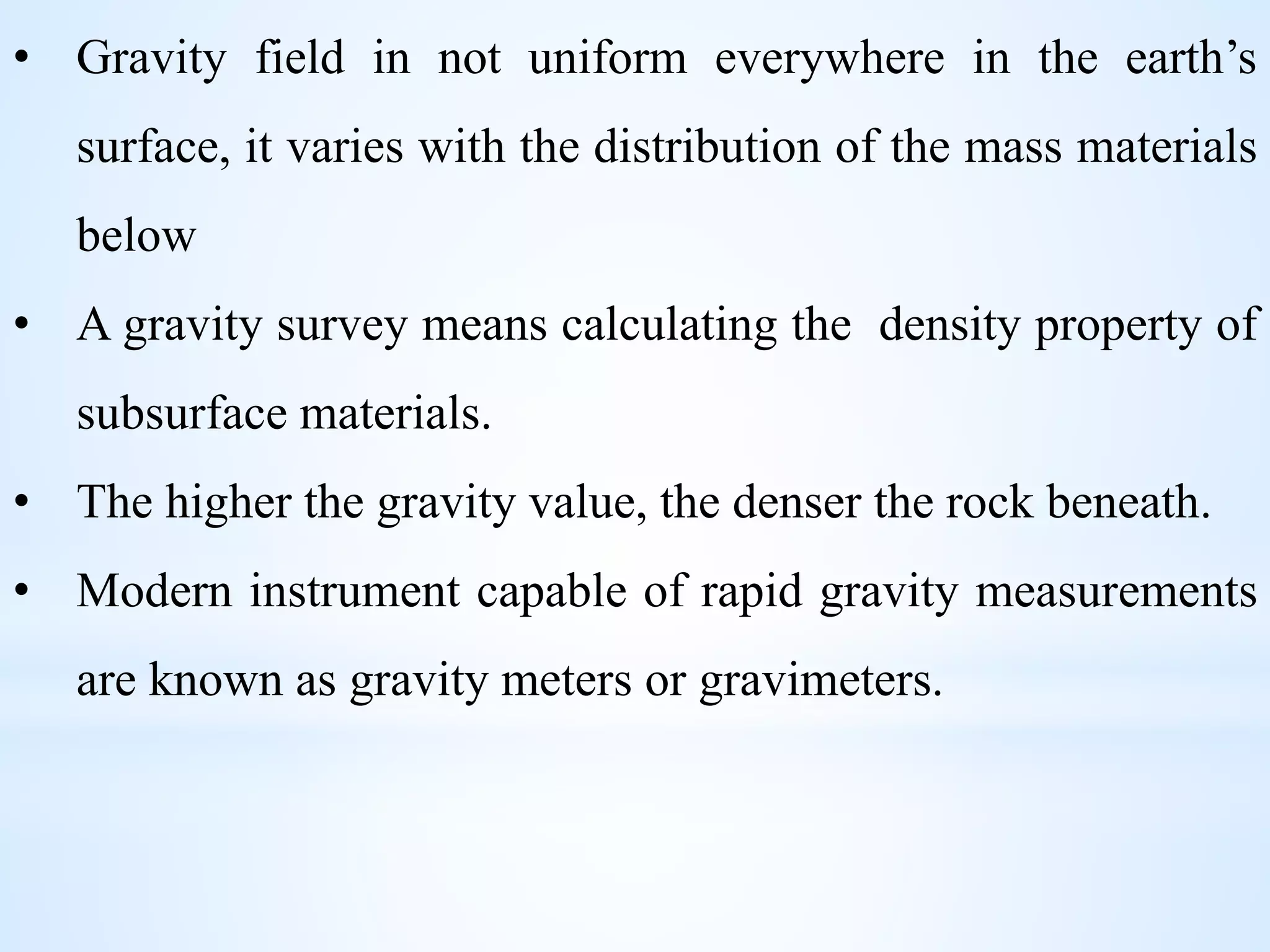 • Gravity field in not uniform everywhere in the earth’s
surface, it varies with the distribution of the mass materials
below
• A gravity survey means calculating the density property of
subsurface materials.
• The higher the gravity value, the denser the rock beneath.
• Modern instrument capable of rapid gravity measurements
are known as gravity meters or gravimeters.
 
